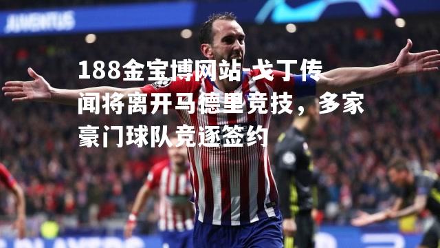 戈丁传闻将离开马德里竞技，多家豪门球队竞逐签约