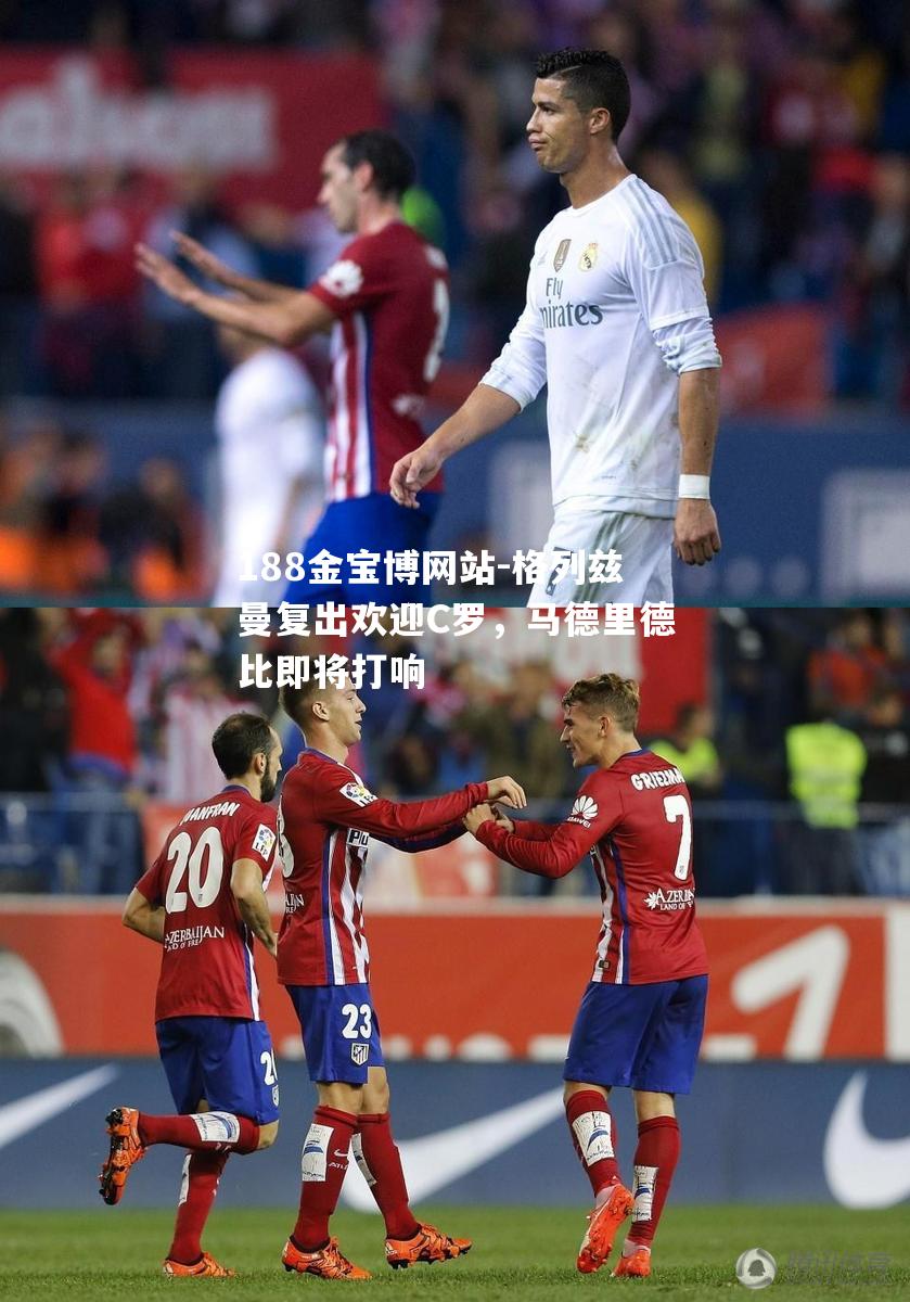 格列兹曼复出欢迎C罗，马德里德比即将打响