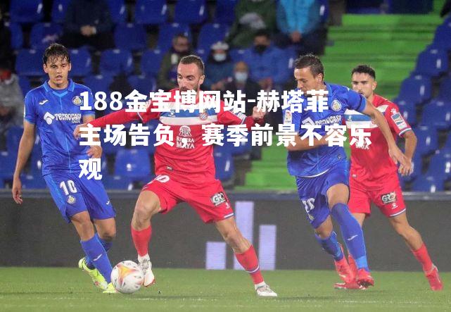 赫塔菲主场告负，赛季前景不容乐观