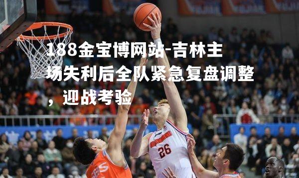 吉林主场失利后全队紧急复盘调整，迎战考验