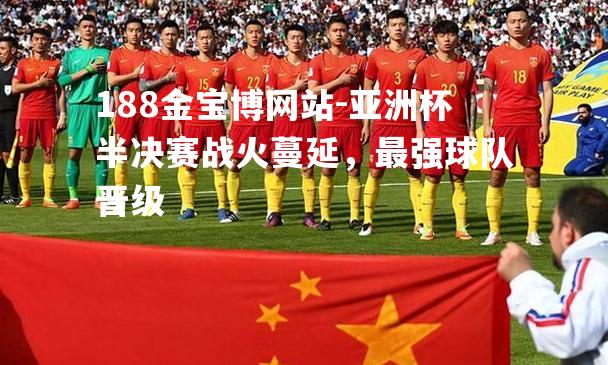 亚洲杯半决赛战火蔓延，最强球队晋级