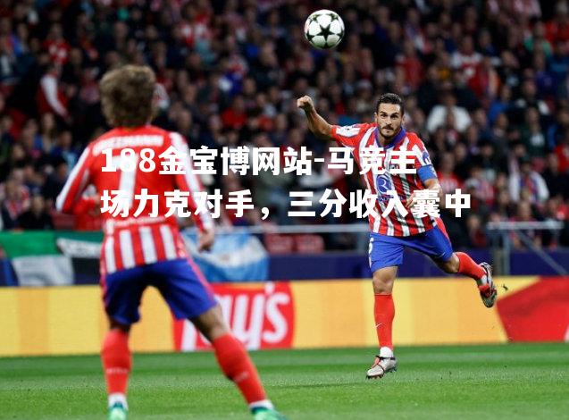 马竞主场力克对手，三分收入囊中