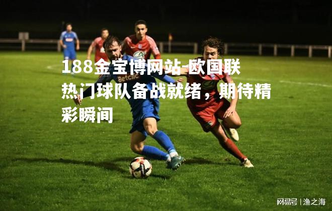 欧国联热门球队备战就绪，期待精彩瞬间