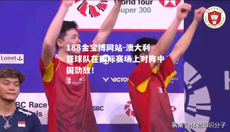 澳大利亚球队在国际赛场上对阵中国劲敌！