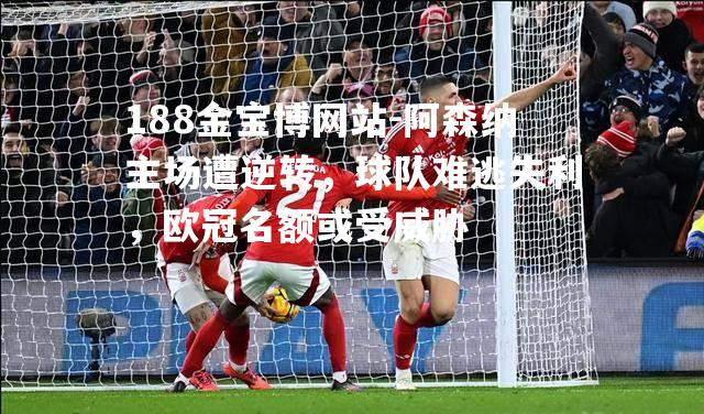 阿森纳主场遭逆转，球队难逃失利，欧冠名额或受威胁