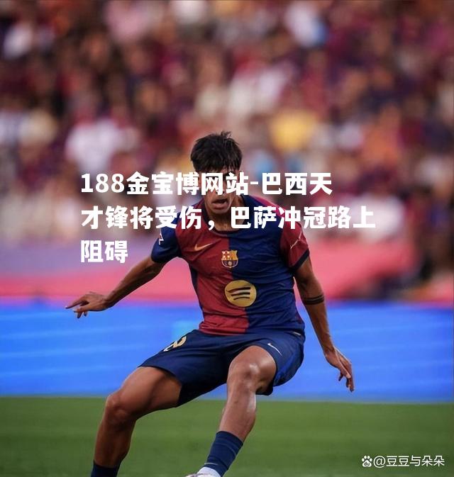 巴西天才锋将受伤，巴萨冲冠路上阻碍